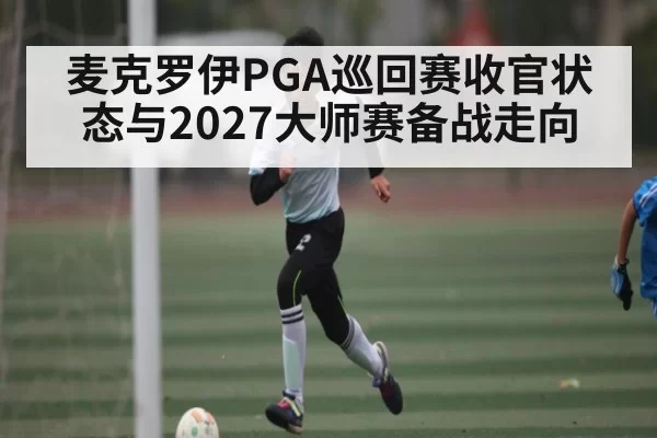 麦克罗伊PGA巡回赛收官状态与2027大师赛备战走向