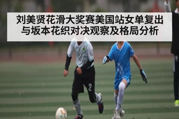刘美贤花滑大奖赛美国站女单复出与坂本花织对决观察及格局分析