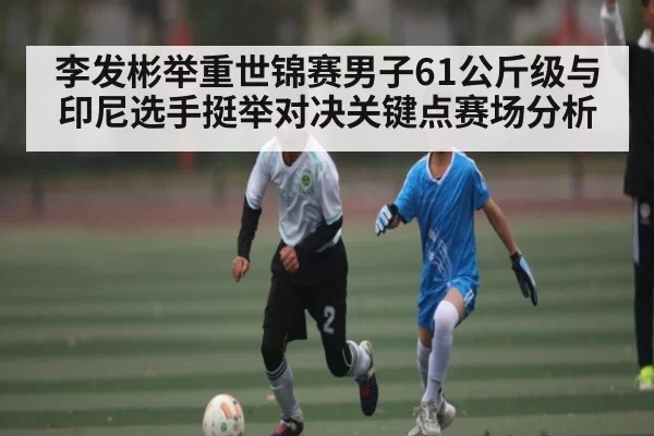 李发彬举重世锦赛男子61公斤级与印尼选手挺举对决关键点赛场分析